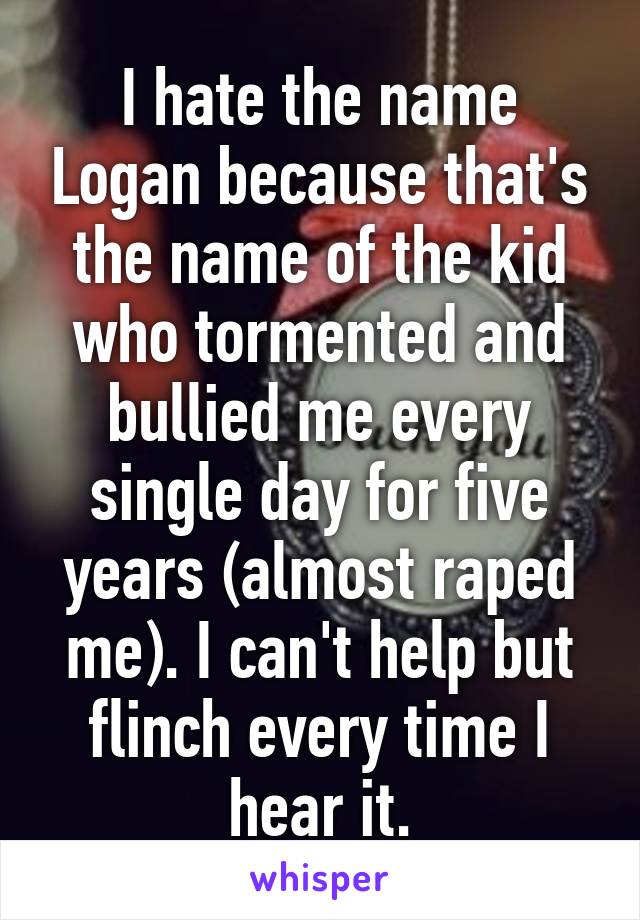 I hate the name Logan because that's the name of the kid who tormented and bullied me every single day for five years (almost raped me). I can't help but flinch every time I hear it.