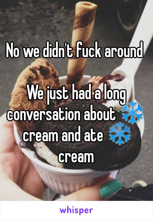 No we didn't fuck around 

We just had a long conversation about ❄  cream and ate ❄ cream 