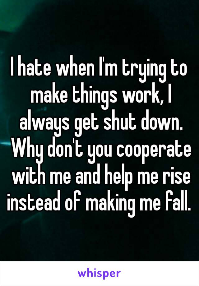 I hate when I'm trying to make things work, I always get shut down. Why don't you cooperate with me and help me rise instead of making me fall. 