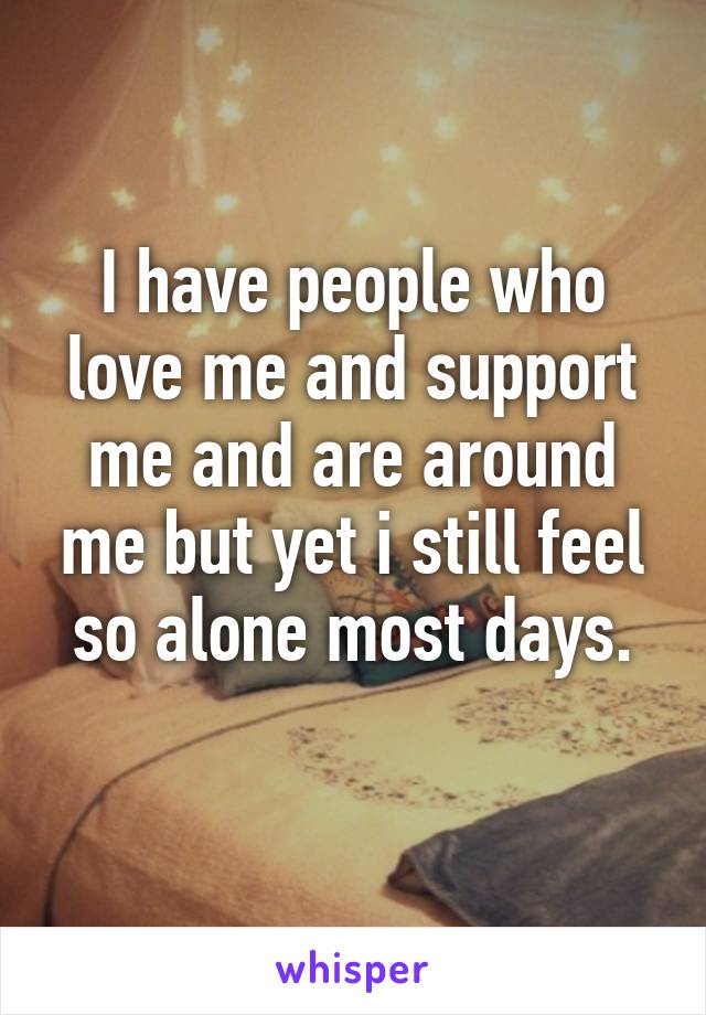 I have people who love me and support me and are around me but yet i still feel so alone most days.
