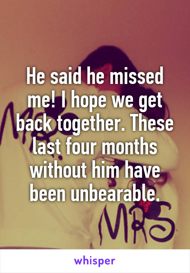 He said he missed me! I hope we get back together. These last four months without him have been unbearable.