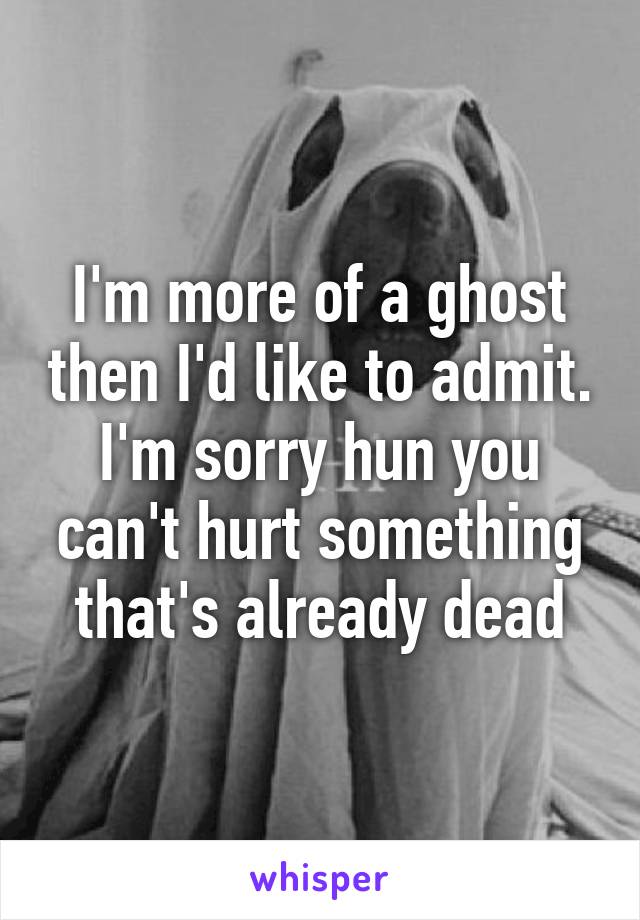 I'm more of a ghost then I'd like to admit. I'm sorry hun you can't hurt something that's already dead