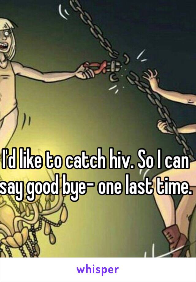 I'd like to catch hiv. So I can say good bye- one last time.