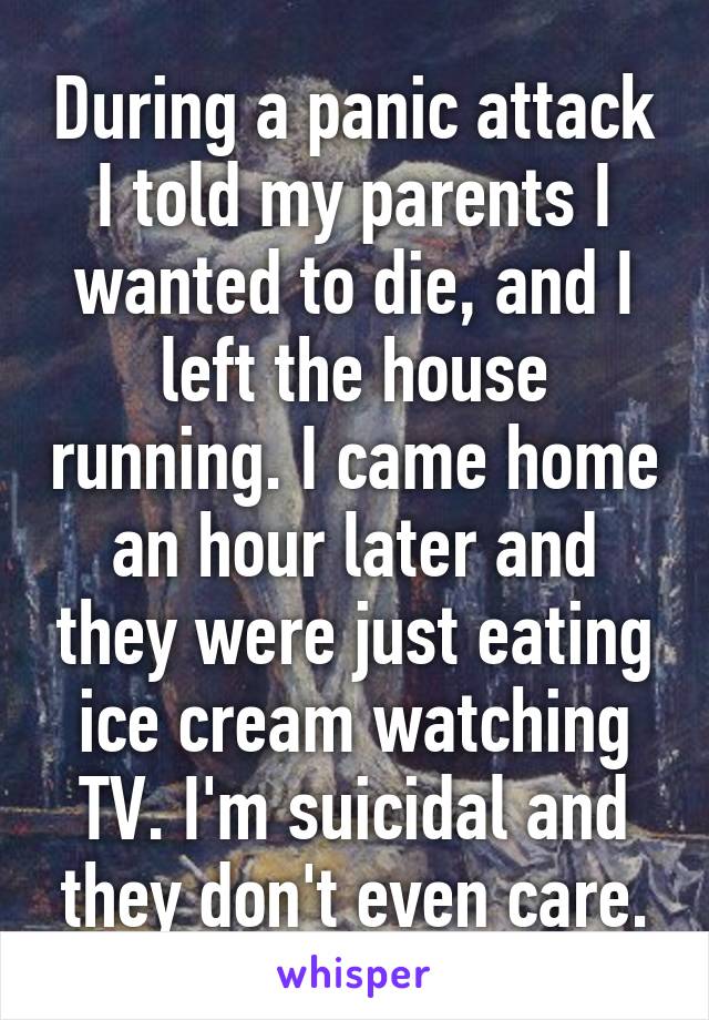 During a panic attack I told my parents I wanted to die, and I left the house running. I came home an hour later and they were just eating ice cream watching TV. I'm suicidal and they don't even care.