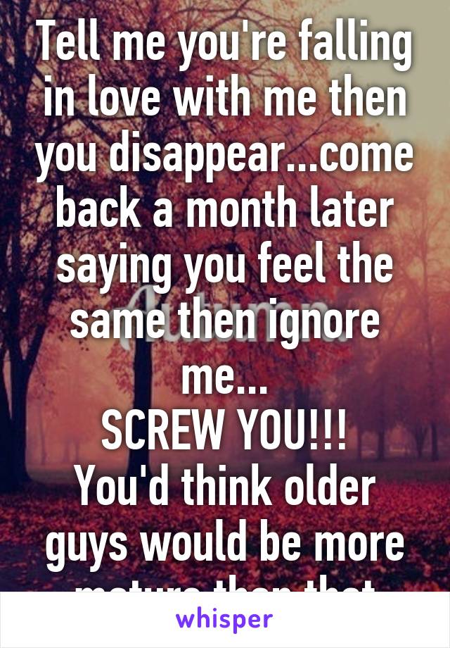 Tell me you're falling in love with me then you disappear...come back a month later saying you feel the same then ignore me...
SCREW YOU!!!
You'd think older guys would be more mature than that