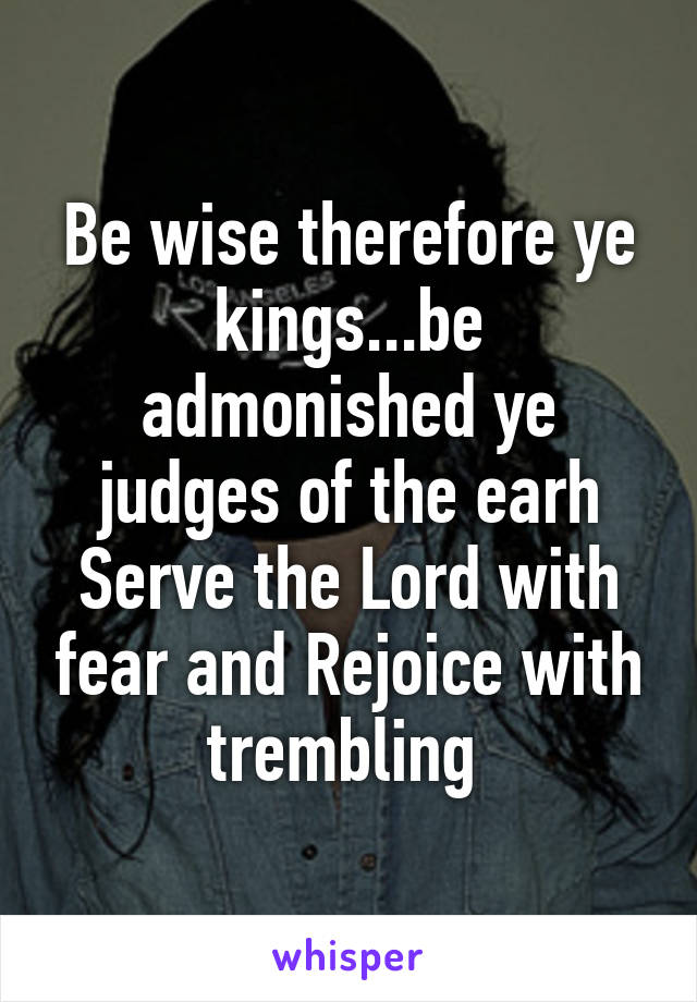 Be wise therefore ye kings...be admonished ye judges of the earh
Serve the Lord with fear and Rejoice with trembling 