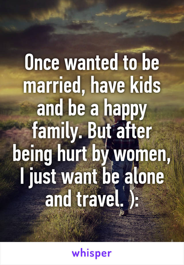 Once wanted to be married, have kids and be a happy family. But after being hurt by women, I just want be alone and travel. ):