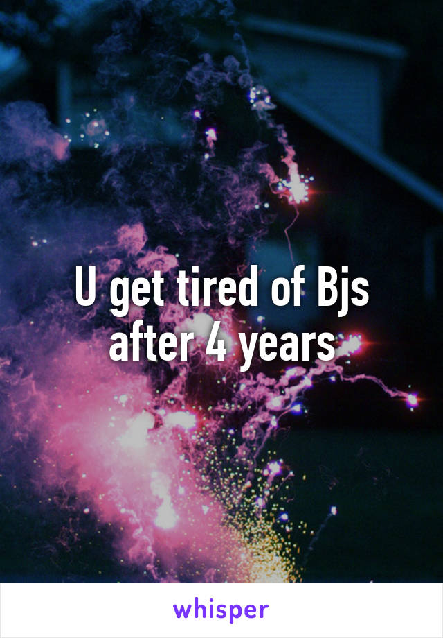 U get tired of Bjs after 4 years