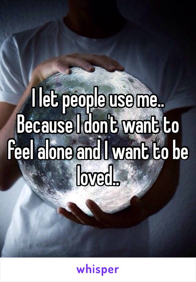 I let people use me.. Because I don't want to feel alone and I want to be loved.. 