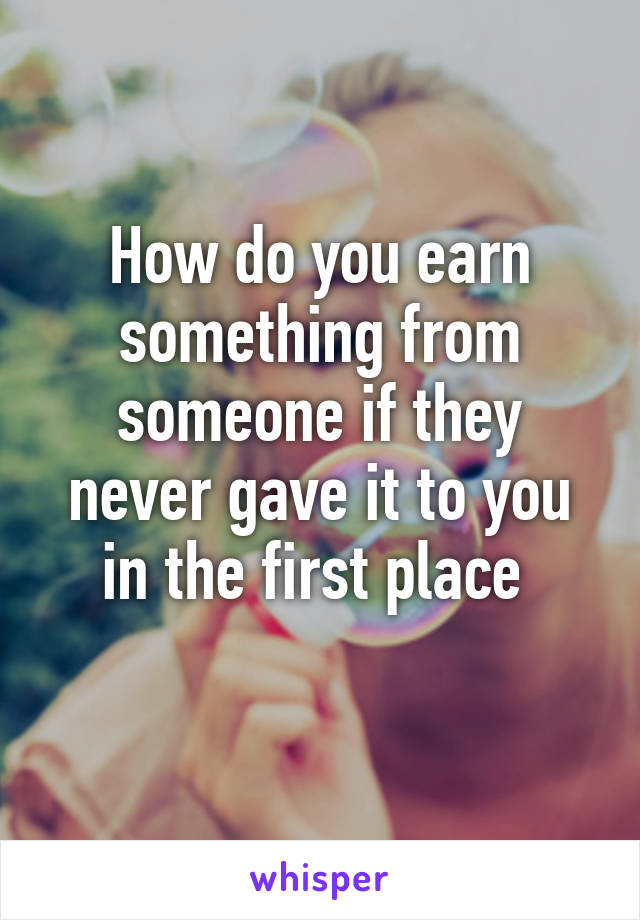 How do you earn something from someone if they never gave it to you in the first place 
