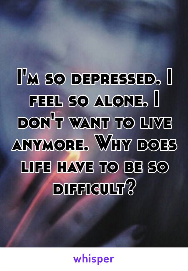 I'm so depressed. I feel so alone. I don't want to live anymore. Why does life have to be so difficult?