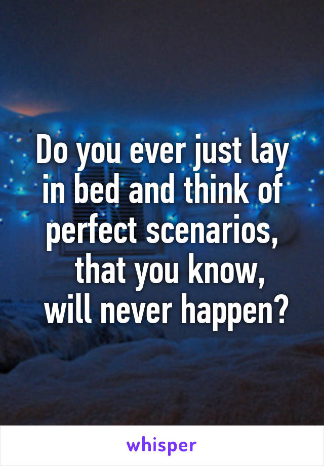 Do you ever just lay in bed and think of perfect scenarios,
  that you know,
 will never happen?