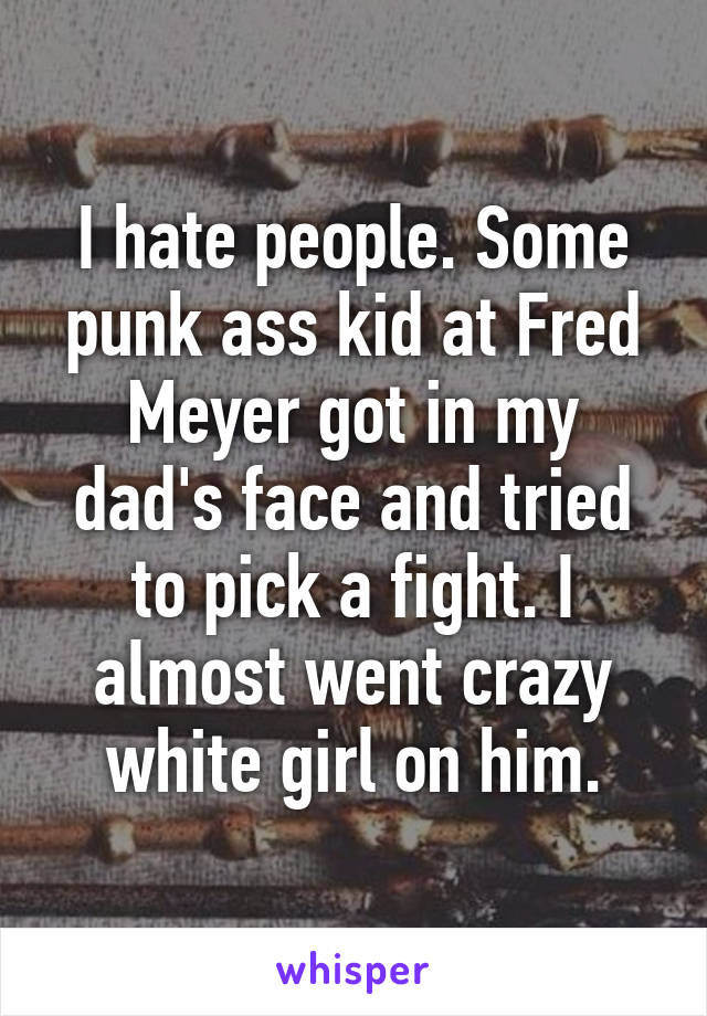 I hate people. Some punk ass kid at Fred Meyer got in my dad's face and tried to pick a fight. I almost went crazy white girl on him.