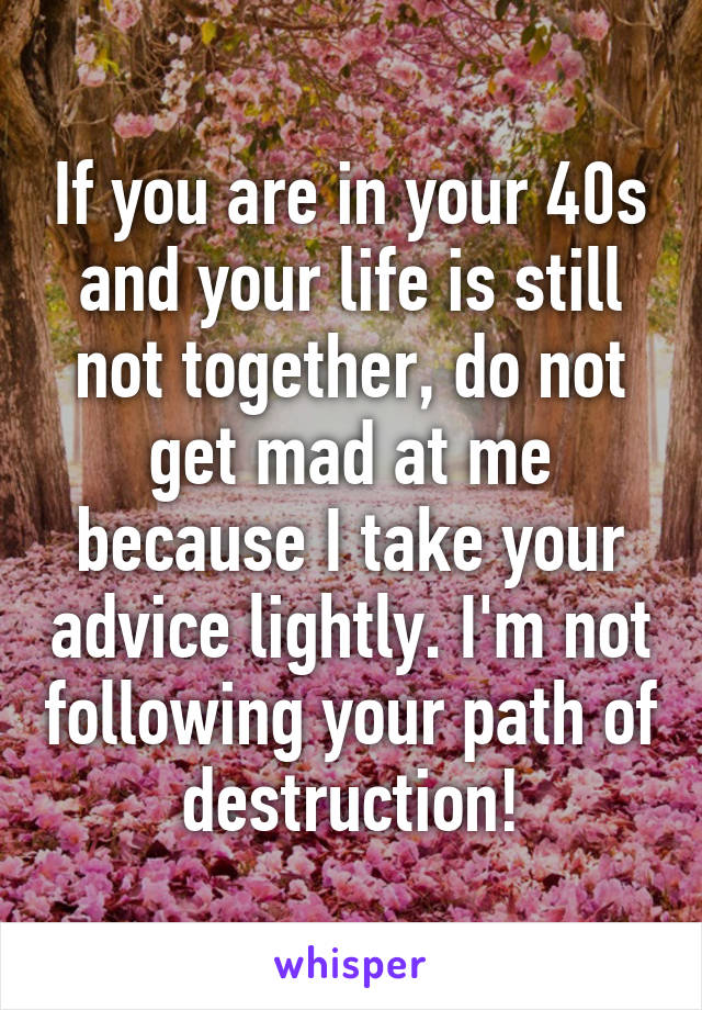 If you are in your 40s and your life is still not together, do not get mad at me because I take your advice lightly. I'm not following your path of destruction!