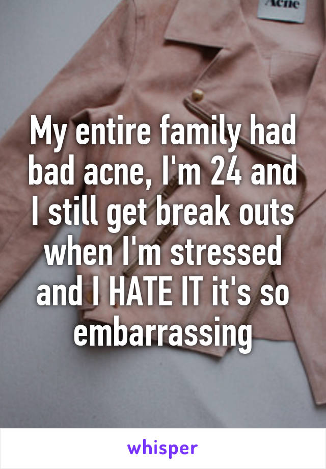 My entire family had bad acne, I'm 24 and I still get break outs when I'm stressed and I HATE IT it's so embarrassing