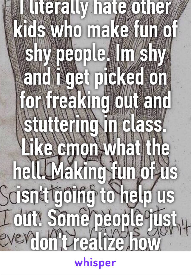 I literally hate other kids who make fun of shy people. Im shy and i get picked on for freaking out and stuttering in class. Like cmon what the hell. Making fun of us isn't going to help us out. Some people just don't realize how hard it is