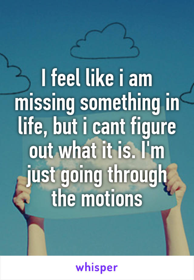 I feel like i am missing something in life, but i cant figure out what it is. I'm just going through the motions