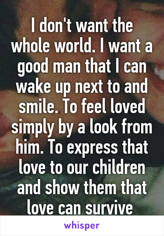 I don't want the whole world. I want a good man that I can wake up next to and smile. To feel loved simply by a look from him. To express that love to our children and show them that love can survive 