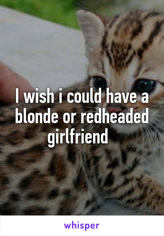 I wish i could have a blonde or redheaded girlfriend  