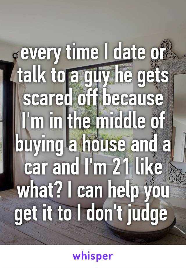 every time I date or talk to a guy he gets scared off because I'm in the middle of buying a house and a car and I'm 21 like what? I can help you get it to I don't judge 