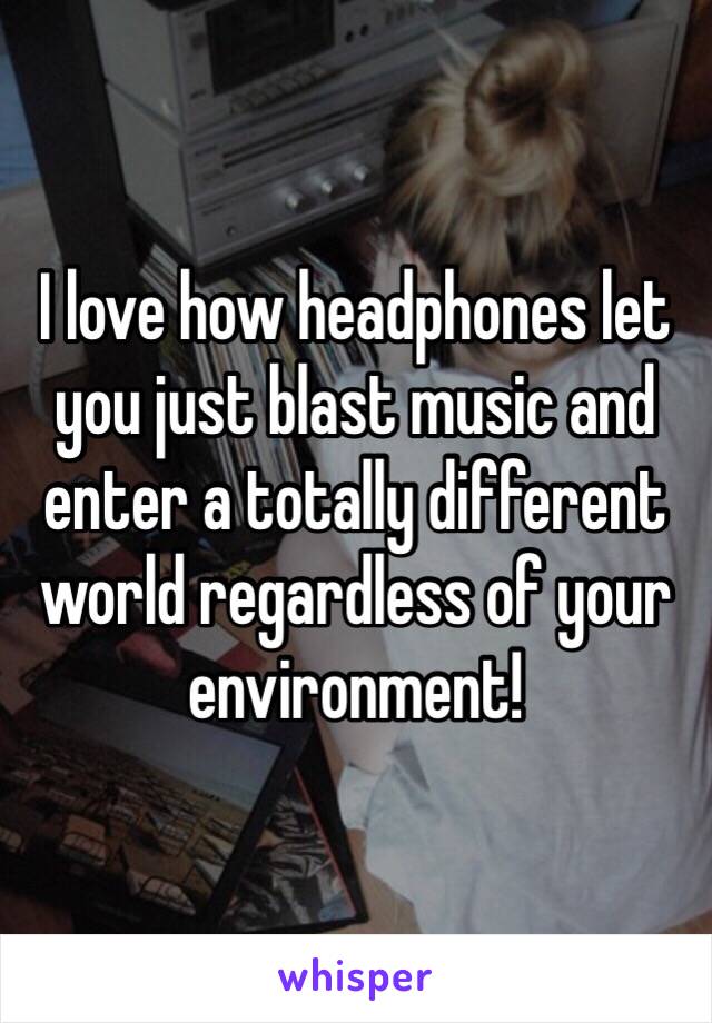 I love how headphones let you just blast music and enter a totally different world regardless of your environment!