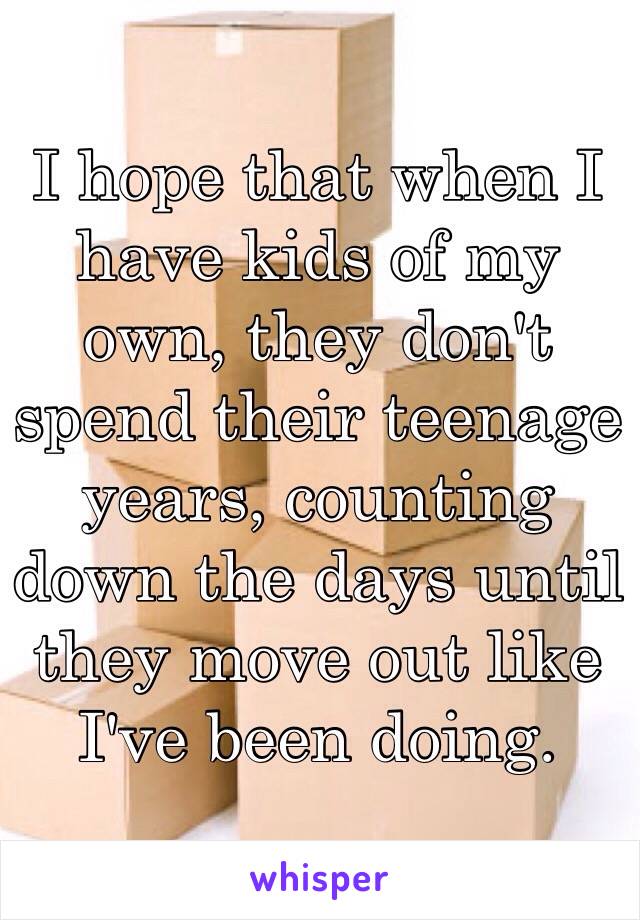 I hope that when I have kids of my own, they don't spend their teenage years, counting down the days until they move out like I've been doing.