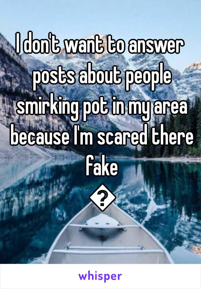 I don't want to answer posts about people smirking pot in my area because I'm scared there fake 😂