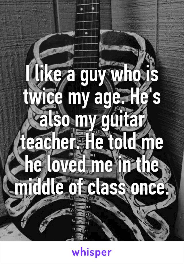 I like a guy who is twice my age. He's also my guitar teacher. He told me he loved me in the middle of class once.