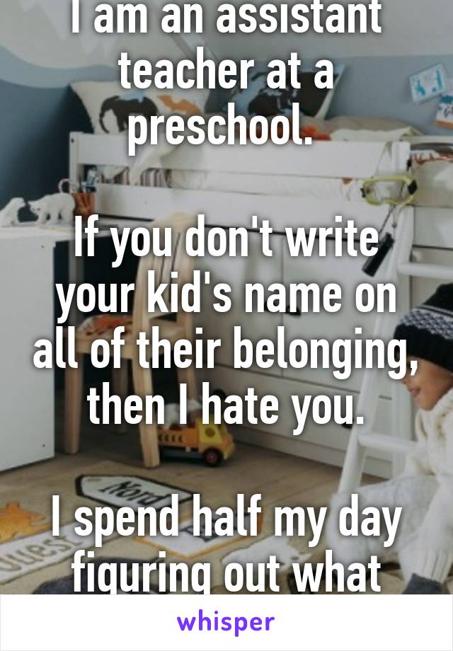 I am an assistant teacher at a preschool. 

If you don't write your kid's name on all of their belonging, then I hate you.

I spend half my day figuring out what goes where.