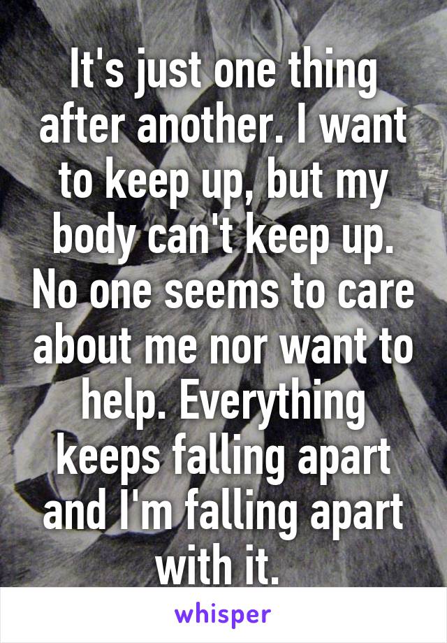 It's just one thing after another. I want to keep up, but my body can't keep up. No one seems to care about me nor want to help. Everything keeps falling apart and I'm falling apart with it. 