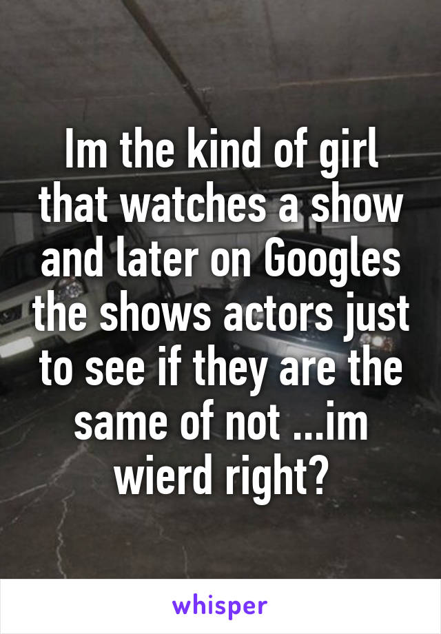 Im the kind of girl that watches a show and later on Googles the shows actors just to see if they are the same of not ...im wierd right?