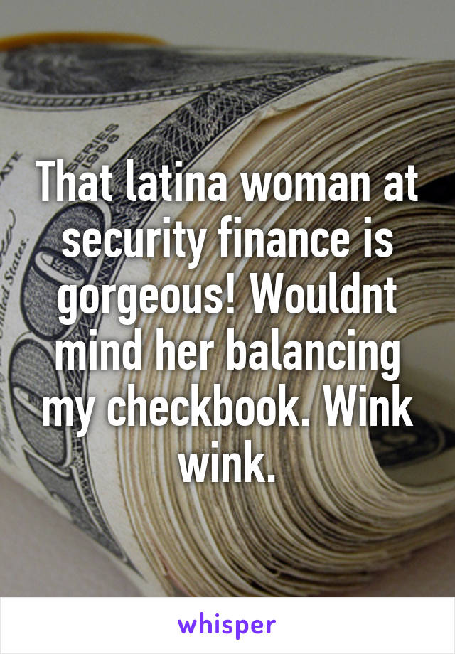 That latina woman at security finance is gorgeous! Wouldnt mind her balancing my checkbook. Wink wink.