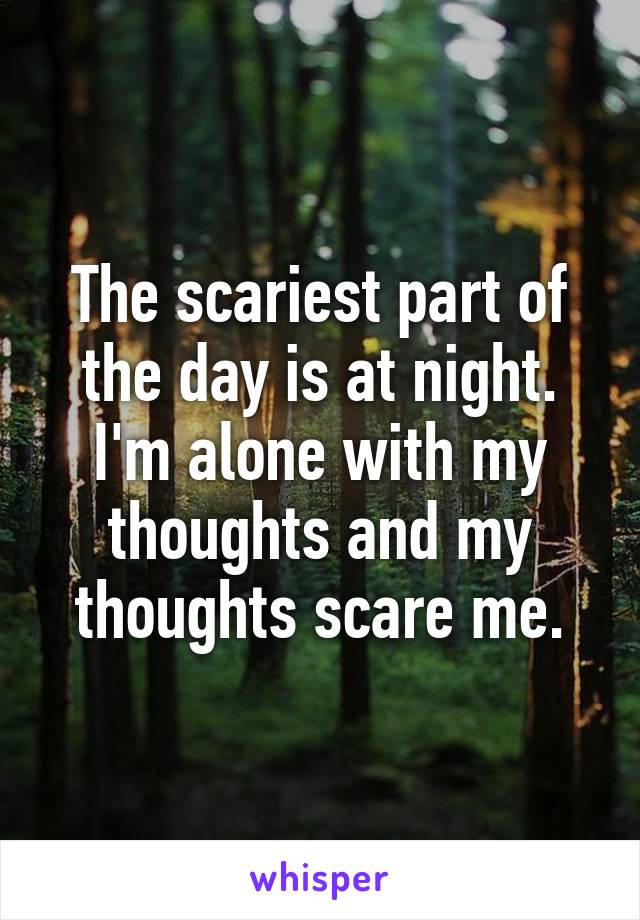 The scariest part of the day is at night. I'm alone with my thoughts and my thoughts scare me.