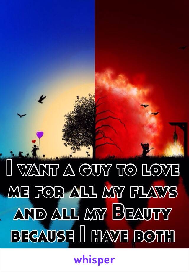 I want a guy to love me for all my flaws and all my Beauty because I have both and much of it. 