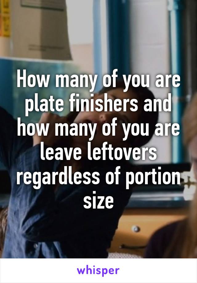 How many of you are plate finishers and how many of you are leave leftovers regardless of portion size