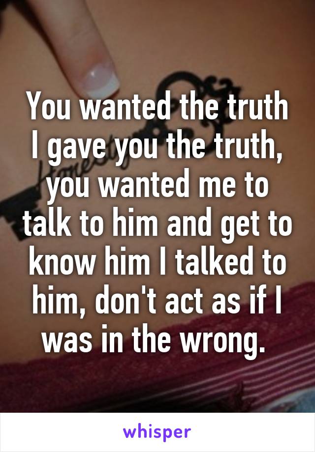 You wanted the truth I gave you the truth, you wanted me to talk to him and get to know him I talked to him, don't act as if I was in the wrong. 