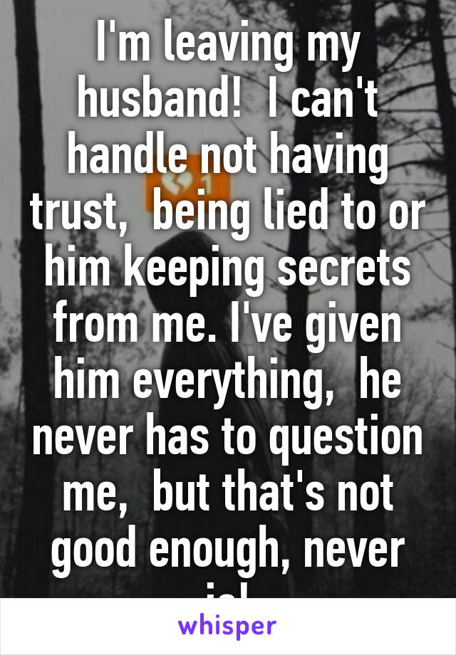 I'm leaving my husband!  I can't handle not having trust,  being lied to or him keeping secrets from me. I've given him everything,  he never has to question me,  but that's not good enough, never is!