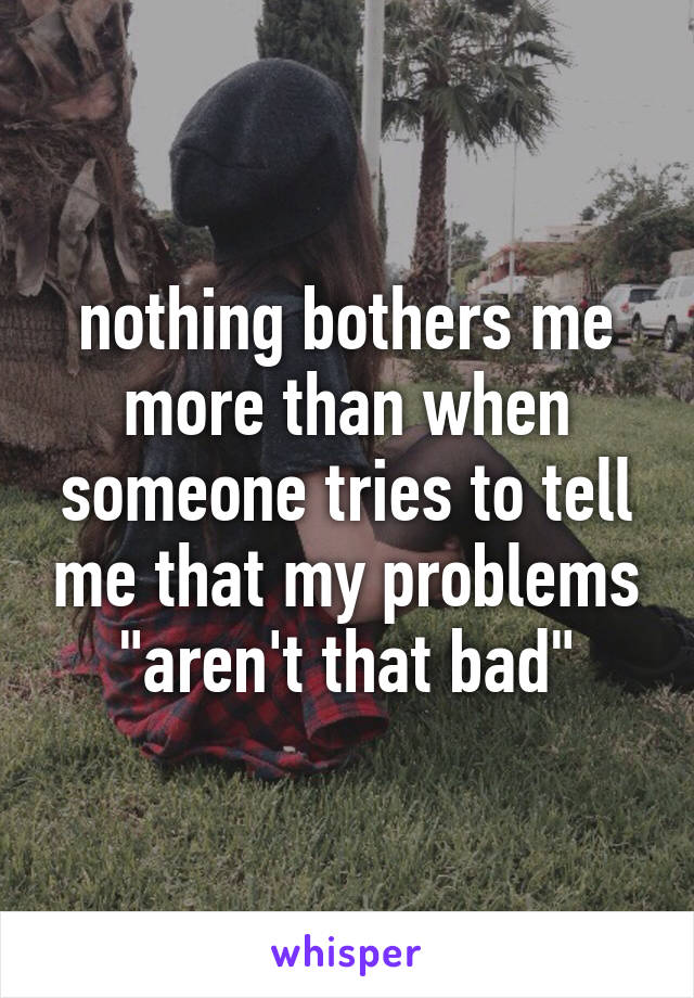 nothing bothers me more than when someone tries to tell me that my problems "aren't that bad"