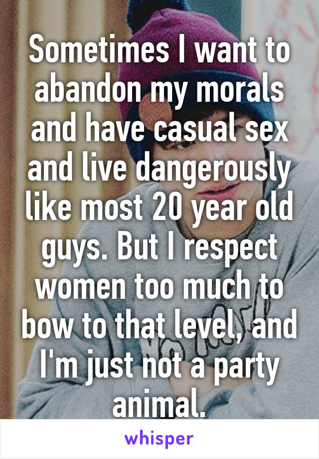 Sometimes I want to abandon my morals and have casual sex and live dangerously like most 20 year old guys. But I respect women too much to bow to that level, and I'm just not a party animal.