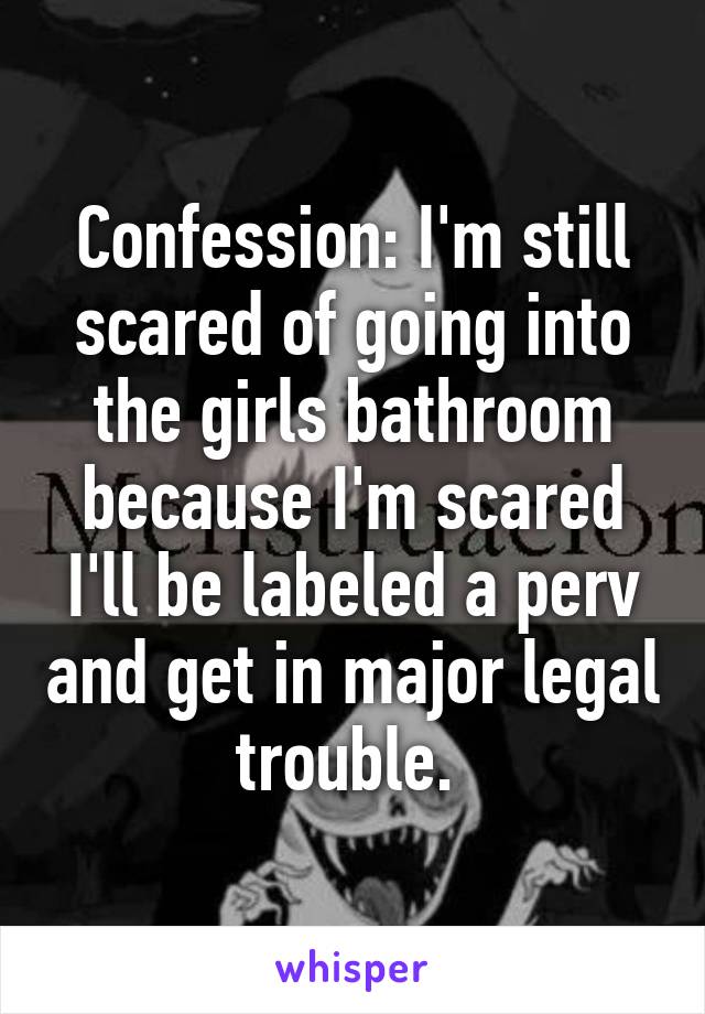 Confession: I'm still scared of going into the girls bathroom because I'm scared I'll be labeled a perv and get in major legal trouble. 