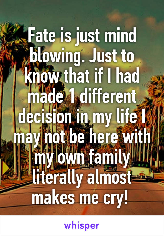 Fate is just mind blowing. Just to know that if I had made 1 different decision in my life I may not be here with my own family literally almost makes me cry! 