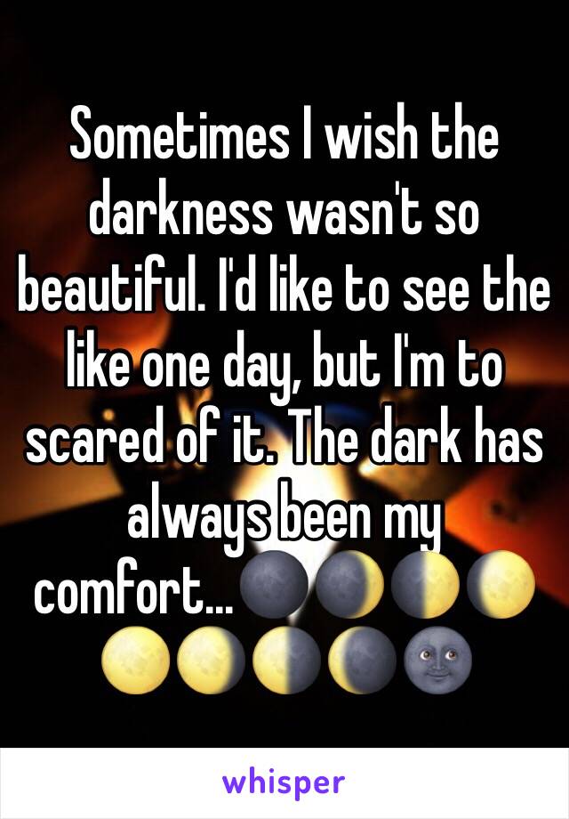 Sometimes I wish the darkness wasn't so beautiful. I'd like to see the like one day, but I'm to scared of it. The dark has always been my comfort...🌑🌒🌓🌔🌕🌖🌗🌘🌚