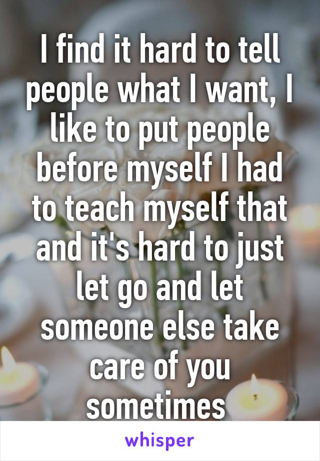 I find it hard to tell people what I want, I like to put people before myself I had to teach myself that and it's hard to just let go and let someone else take care of you sometimes 