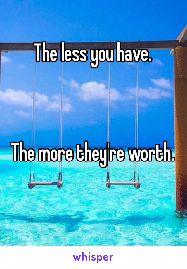 The less you have. 



The more they're worth. 