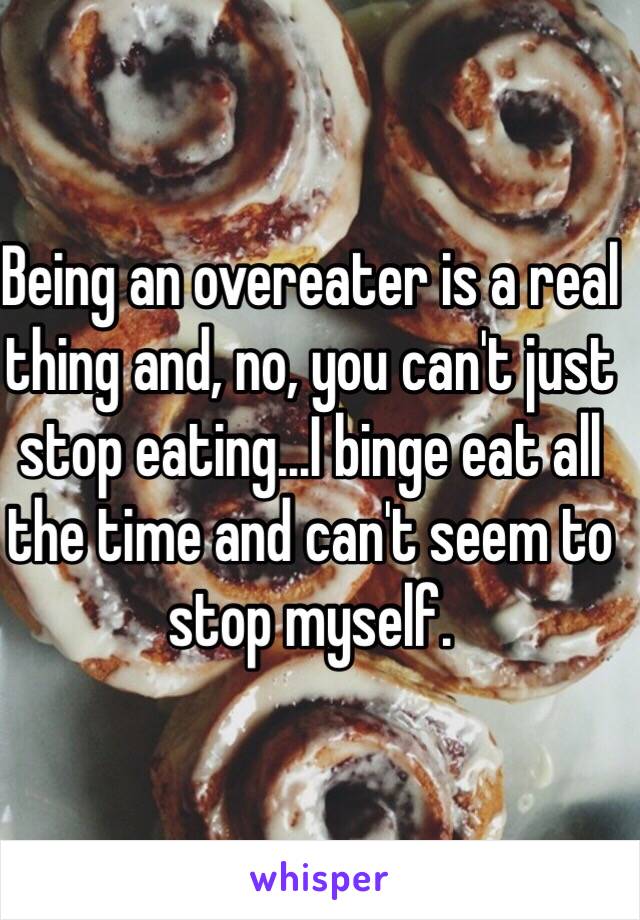 Being an overeater is a real thing and, no, you can't just stop eating...I binge eat all the time and can't seem to stop myself. 