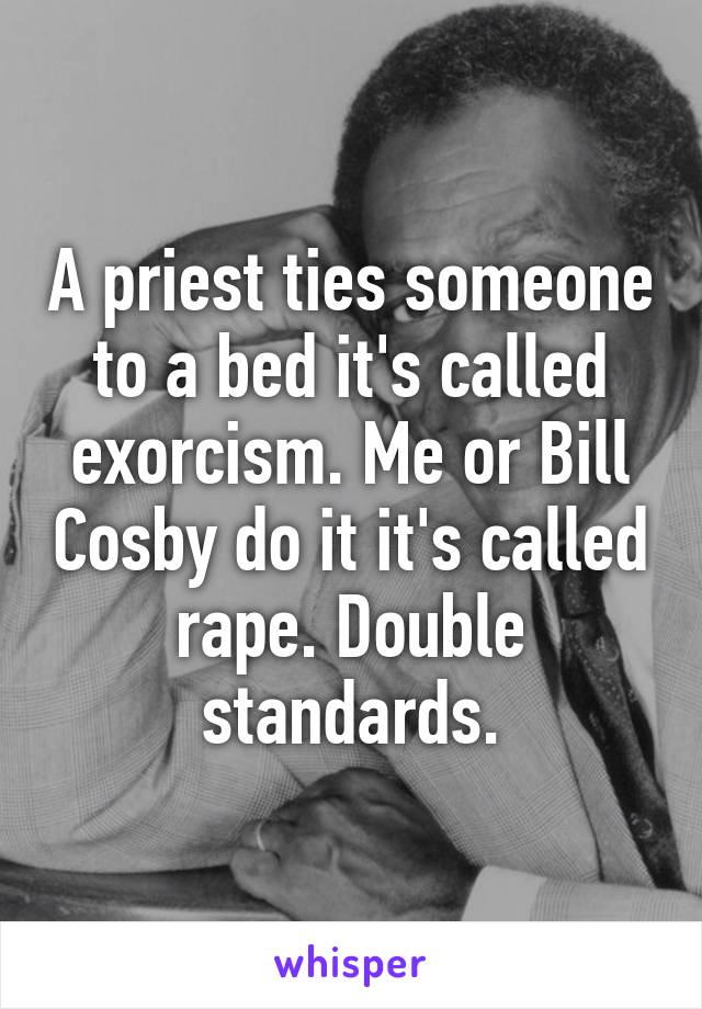 A priest ties someone to a bed it's called exorcism. Me or Bill Cosby do it it's called rape. Double standards.