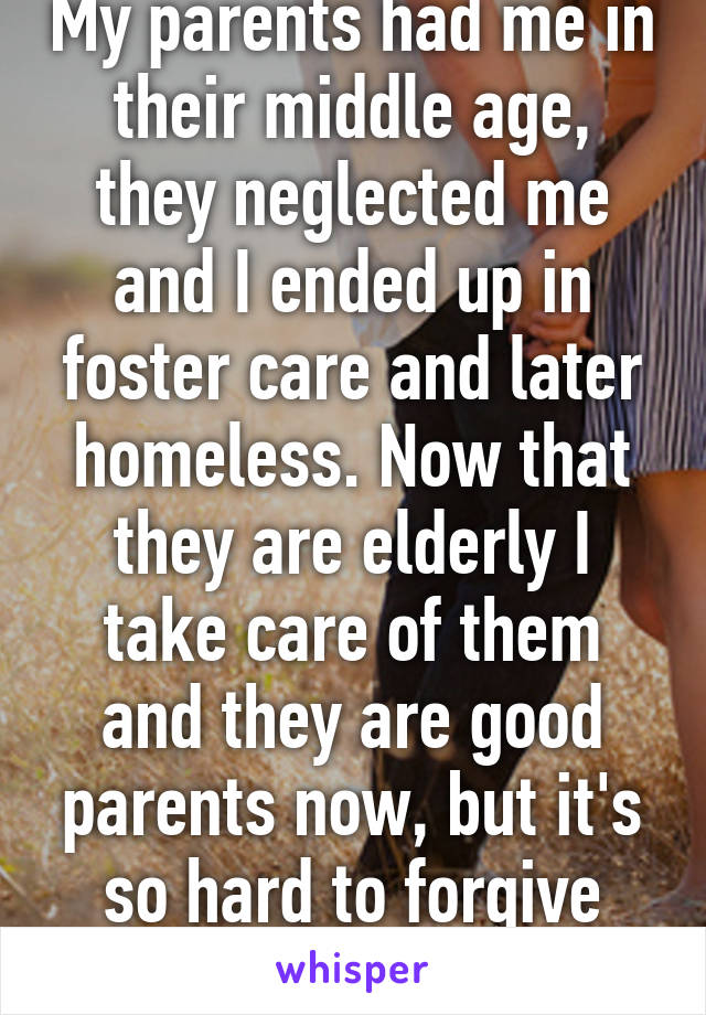 My parents had me in their middle age, they neglected me and I ended up in foster care and later homeless. Now that they are elderly I take care of them and they are good parents now, but it's so hard to forgive them.