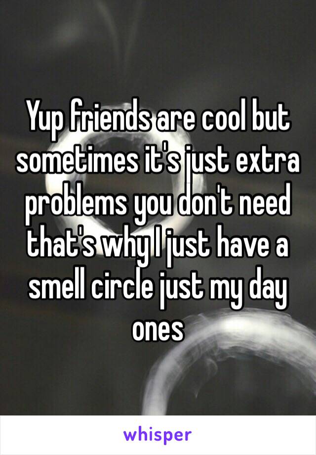 Yup friends are cool but sometimes it's just extra problems you don't need that's why I just have a smell circle just my day ones 