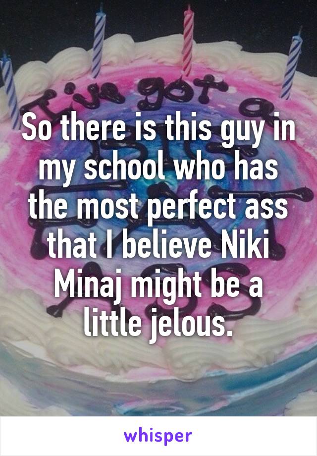 So there is this guy in my school who has the most perfect ass that I believe Niki Minaj might be a little jelous.