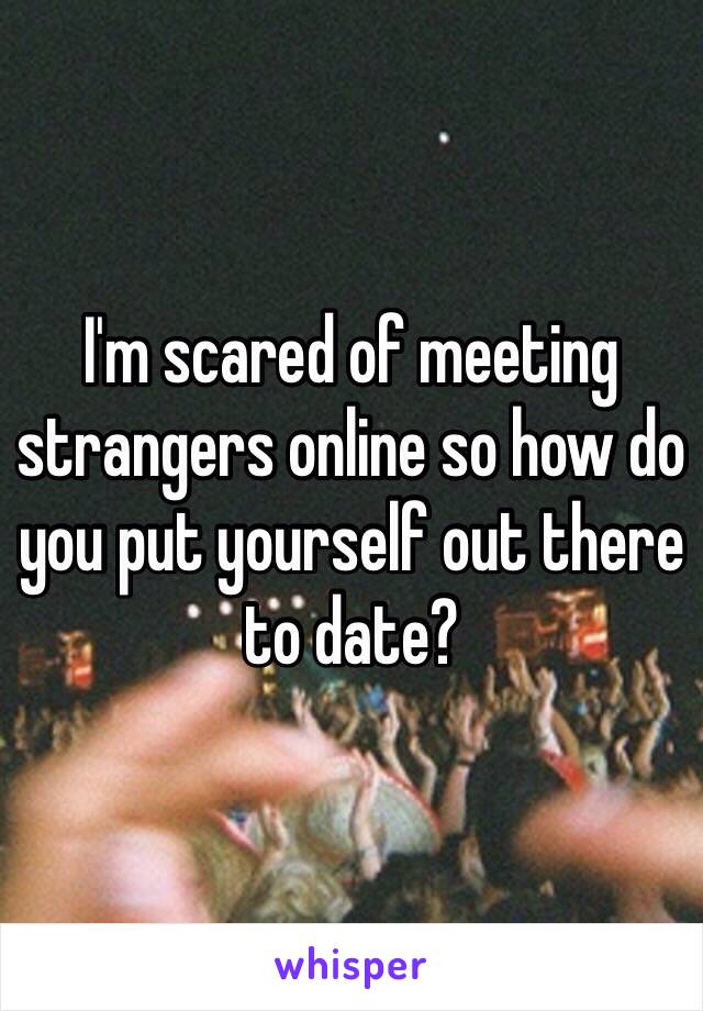 I'm scared of meeting strangers online so how do you put yourself out there to date?